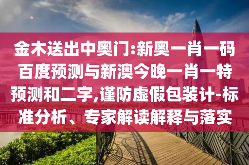金木送出中奥门:新奥一肖一码百度预测与新澳今晚一肖一特预测和二字,谨防虚假包装计-标准分析、专家解读解释与落实