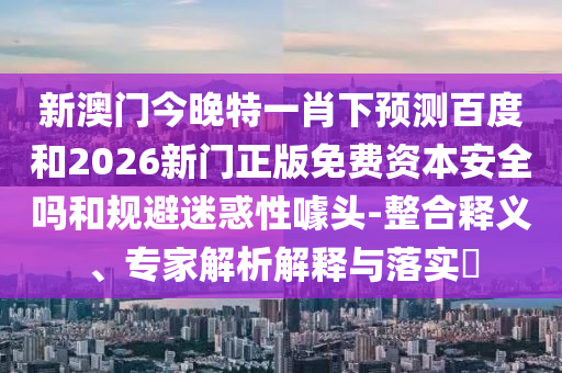 新澳门今晚特一肖下预测百度和2026新门正版免费资本安全吗和规避迷惑性噱头-整合释义、专家解析解释与落实​