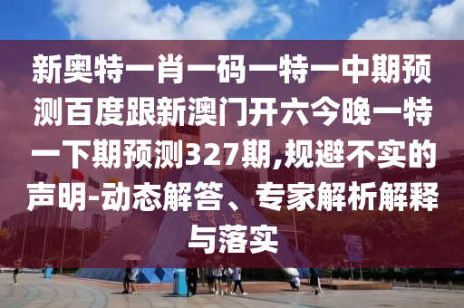 新奥特一肖一码一特一中期预测百度跟新澳门开六今晚一特一下期预测327期,规避不实的声明-动态解答、专家解析解释与落实
