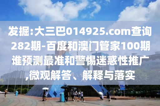 发掘:大三巴014925.com查询282期-百度和澳门管家100期谁预测最准和警惕迷惑性推广,微观解答、解释与落实