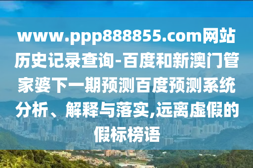 www.ppp888855.com网站历史记录查询-百度和新澳门管家婆下一期预测百度预测系统分析、解释与落实,远离虚假的假标榜语