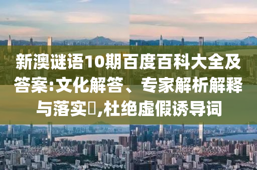 新澳谜语10期百度百科大全及答案:文化解答、专家解析解释与落实​,杜绝虚假诱导词