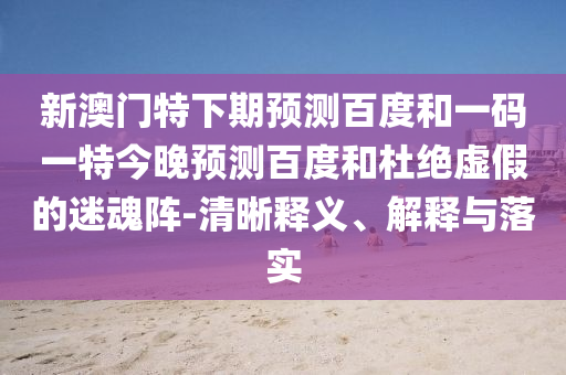 新澳门特下期预测百度和一码一特今晚预测百度和杜绝虚假的迷魂阵-清晰释义、解释与落实