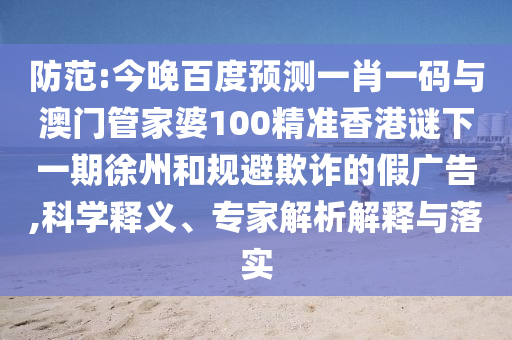 防范:今晚百度预测一肖一码与澳门管家婆100精准香港谜下一期徐州和规避欺诈的假广告,科学释义、专家解析解释与落实