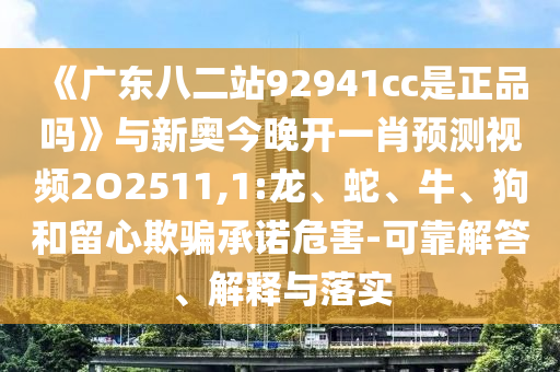 《广东八二站92941cc是正品吗》与新奥今晚开一肖预测视频2O2511,1:龙、蛇、牛、狗和留心欺骗承诺危害-可靠解答、解释与落实