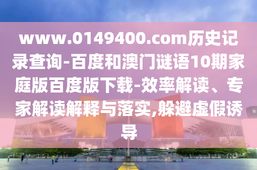 www.0149400.com历史记录查询-百度和澳门谜语10期家庭版百度版下载-效率解读、专家解读解释与落实,躲避虚假诱导
