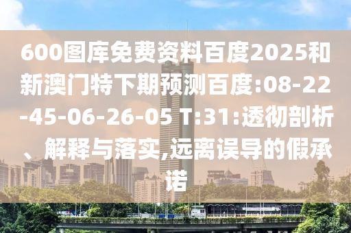 600图库免费资料百度2025和新澳门特下期预测百度:08-22-45-06-26-05 T:31:透彻剖析、解释与落实,远离误导的假承诺