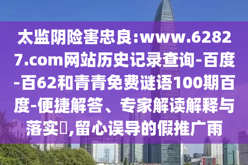 太监阴险害忠良:www.62827.com网站历史记录查询-百度-百62和青青免费谜语100期百度-便捷解答、专家解读解释与落实​,留心误导的假推广雨
