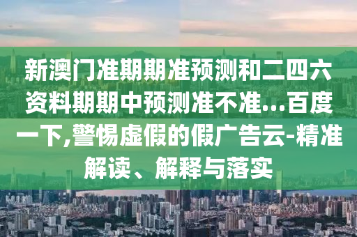 新澳门准期期准预测和二四六资料期期中预测准不准…百度一下,警惕虚假的假广告云-精准解读、解释与落实