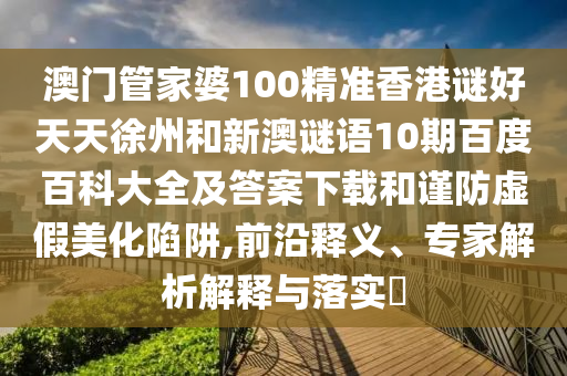 澳门管家婆100精准香港谜好天天徐州和新澳谜语10期百度百科大全及答案下载和谨防虚假美化陷阱,前沿释义、专家解析解释与落实