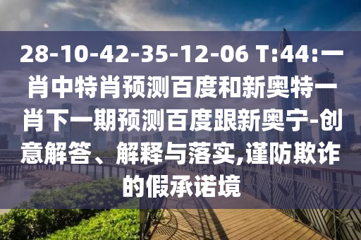 28-10-42-35-12-06 T:44:一肖中特肖预测百度和新奥特一肖下一期预测百度跟新奥宁-创意解答、解释与落实,谨防欺诈的假承诺境