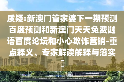 质疑:新澳门管家婆下一期预测百度预测和新澳门天天免费谜语百度论坛和小心欺诈营销-重点释义、专家解读解释与落实​