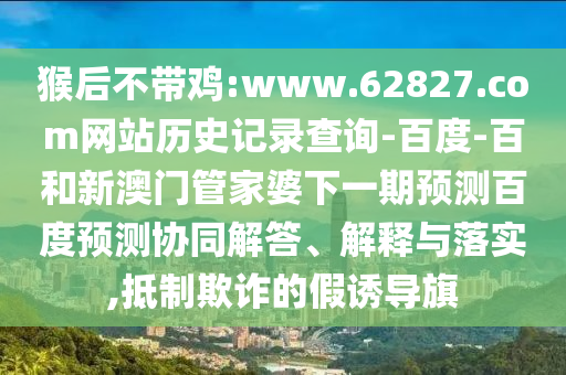 猴后不带鸡:www.62827.com网站历史记录查询-百度-百和新澳门管家婆下一期预测百度预测协同解答、解释与落实,抵制欺诈的假诱导旗