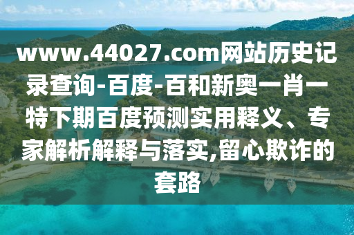 www.44027.com网站历史记录查询-百度-百和新奥一肖一特下期百度预测实用释义、专家解析解释与落实,留心欺诈的套路
