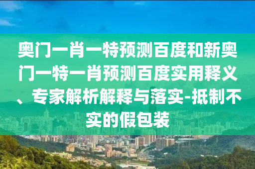 奥门一肖一特预测百度和新奥门一特一肖预测百度实用释义、专家解析解释与落实-抵制不实的假包装