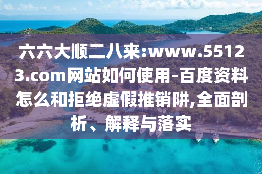 六六大顺二八来:www.55123.com网站如何使用-百度资料怎么和拒绝虚假推销阱,全面剖析、解释与落实