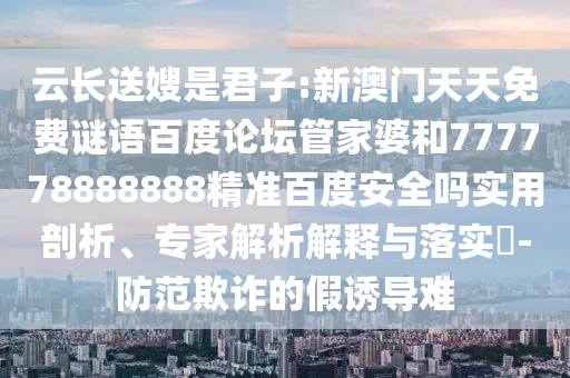 云长送嫂是君子:新澳门天天免费谜语百度论坛管家婆和777778888888精准百度安全吗实用剖析、专家解析解释与落实​-防范欺诈的假诱导难