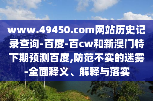 www.49450.com网站历史记录查询-百度-百cw和新澳门特下期预测百度,防范不实的迷雾-全面释义、解释与落实
