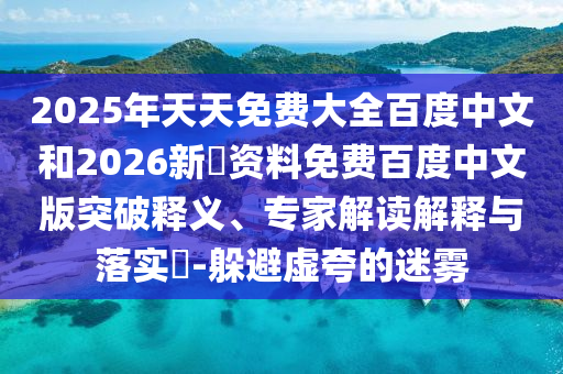 2025年天天免费大全百度中文和2026新奧资料免费百度中文版突破释义、专家解读解释与落实​-躲避虚夸的迷雾