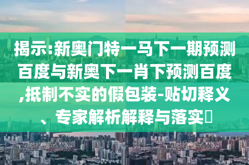 揭示:新奥门特一马下一期预测百度与新奥下一肖下预测百度,抵制不实的假包装-贴切释义、专家解析解释与落实​