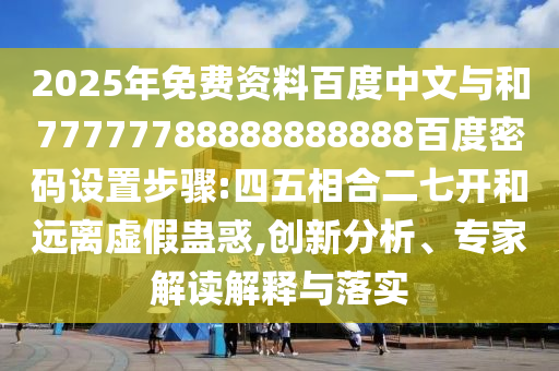 2025年免费资料百度中文与和77777788888888888百度密码设置步骤:四五相合二七开和远离虚假蛊惑,创新分析、专家解读解释与落实