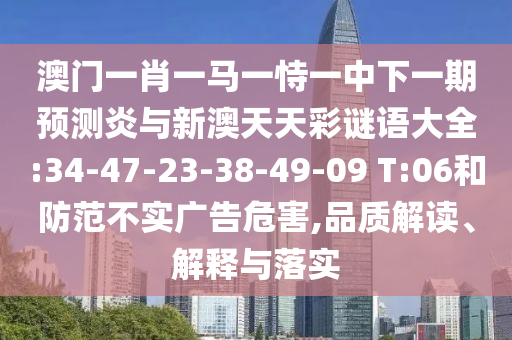 澳门一肖一马一恃一中下一期预测炎与新澳天天彩谜语大全:34-47-23-38-49-09 T:06和防范不实广告危害,品质解读、解释与落实