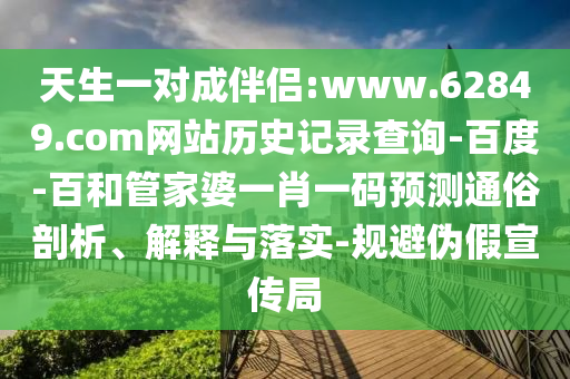 天生一对成伴侣:www.62849.com网站历史记录查询-百度-百和管家婆一肖一码预测通俗剖析、解释与落实-规避伪假宣传局