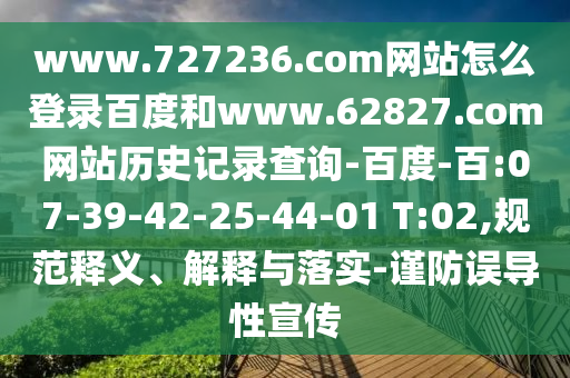 www.727236.com网站怎么登录百度和www.62827.com网站历史记录查询-百度-百:07-39-42-25-44-01 T:02,规范释义、解释与落实-谨防误导性宣传