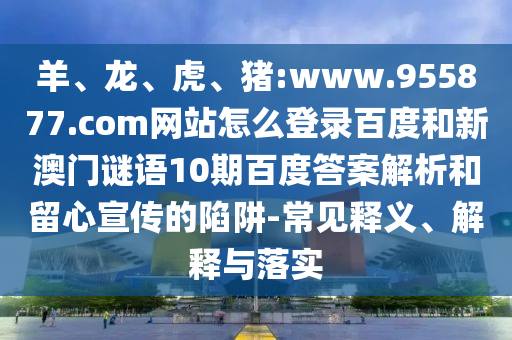 羊、龙、虎、猪:www.955877.com网站怎么登录百度和新澳门谜语10期百度答案解析和留心宣传的陷阱-常见释义、解释与落实