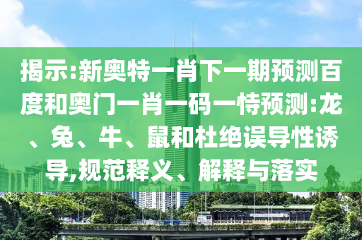 揭示:新奥特一肖下一期预测百度和奥门一肖一码一恃预测:龙、兔、牛、鼠和杜绝误导性诱导,规范释义、解释与落实