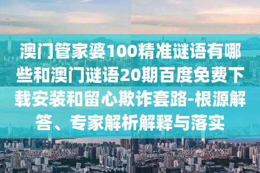 澳门管家婆100精准谜语有哪些和澳门谜语20期百度免费下载安装和留心欺诈套路-根源解答、专家解析解释与落实