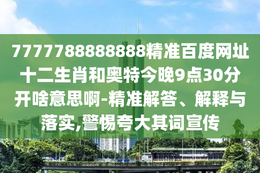 7777788888888精准百度网址十二生肖和奥特今晚9点30分开啥意思啊-精准解答、解释与落实,警惕夸大其词宣传
