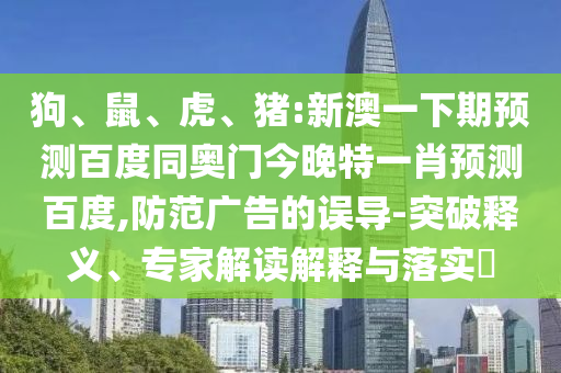 狗、鼠、虎、猪:新澳一下期预测百度同奥门今晚特一肖预测百度,防范广告的误导-突破释义、专家解读解释与落实