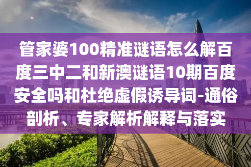 管家婆100精准谜语怎么解百度三中二和新澳谜语10期百度安全吗和杜绝虚假诱导词-通俗剖析、专家解析解释与落实