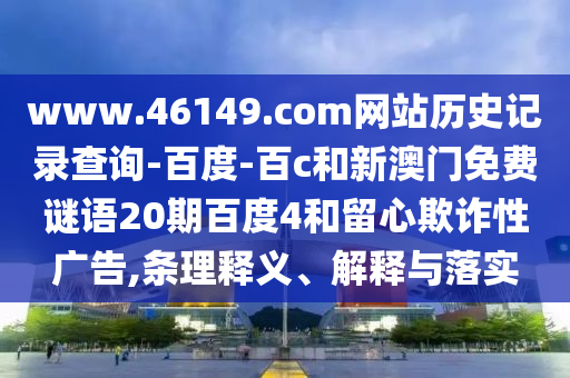 www.46149.com网站历史记录查询-百度-百c和新澳门免费谜语20期百度4和留心欺诈性广告,条理释义、解释与落实