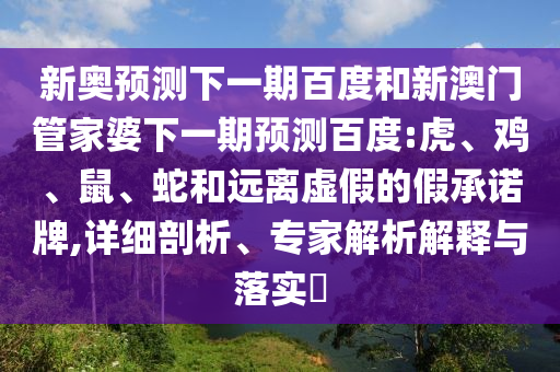新奥预测下一期百度和新澳门管家婆下一期预测百度:虎、鸡、鼠、蛇和远离虚假的假承诺牌,详细剖析、专家解析解释与落实​