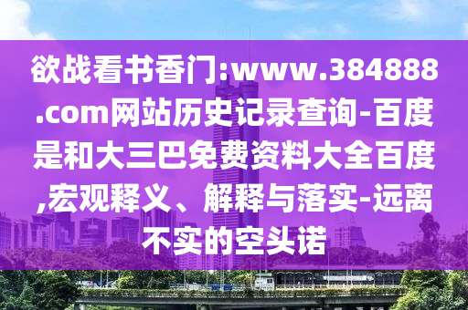 欲战看书香门:www.384888.com网站历史记录查询-百度是和大三巴免费资料大全百度,宏观释义、解释与落实-远离不实的空头诺