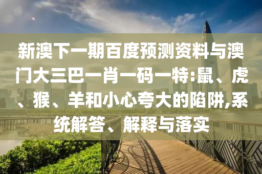 新澳下一期百度预测资料与澳门大三巴一肖一码一特:鼠、虎、猴、羊和小心夸大的陷阱,系统解答、解释与落实