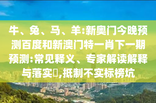 牛、兔、马、羊:新奥门今晚预测百度和新澳门特一肖下一期预测:常见释义、专家解读解释与落实​,抵制不实标榜坑