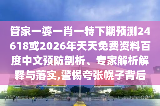 管家一婆一肖一特下期预测24618或2026年天天免费资料百度中文预防剖析、专家解析解释与落实,警惕夸张幌子背后