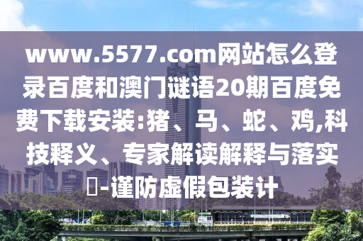 www.5577.com网站怎么登录百度和澳门谜语20期百度免费下载安装:猪、马、蛇、鸡,科技释义、专家解读解释与落实​-谨防虚假包装计