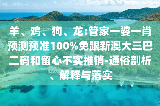 羊、鸡、狗、龙:管家一婆一肖预测预准100%免跟新澳大三巴二码和留心不实推销-通俗剖析、解释与落实