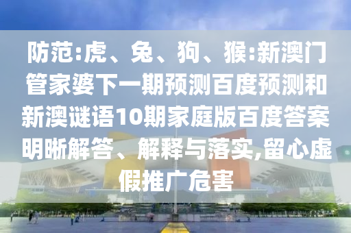 防范:虎、兔、狗、猴:新澳门管家婆下一期预测百度预测和新澳谜语10期家庭版百度答案明晰解答、解释与落实,留心虚假推广危害