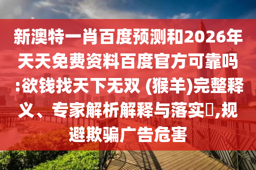 新澳特一肖百度预测和2026年天天免费资料百度官方可靠吗:欲钱找天下无双 (猴羊)完整释义、专家解析解释与落实​,规避欺骗广告危害