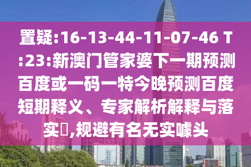 置疑:16-13-44-11-07-46 T:23:新澳门管家婆下一期预测百度或一码一特今晚预测百度短期释义、专家解析解释与落实​,规避有名无实噱头