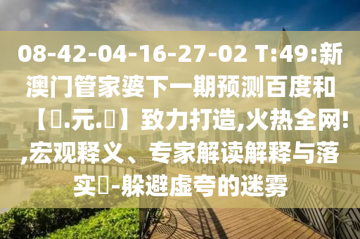08-42-04-16-27-02 T:49:新澳门管家婆下一期预测百度和【狀.元.紅】致力打造,火热全网!,宏观释义、专家解读解释与落实​-躲避虚夸的迷雾