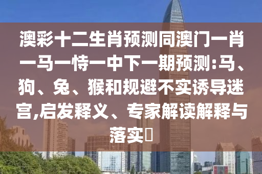 澳彩十二生肖预测同澳门一肖一马一恃一中下一期预测:马、狗、兔、猴和规避不实诱导迷宫,启发释义、专家解读解释与落实​