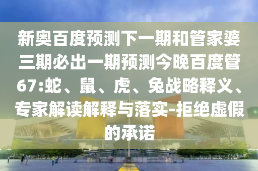 新奥百度预测下一期和管家婆三期必出一期预测今晚百度管67:蛇、鼠、虎、兔战略释义、专家解读解释与落实-拒绝虚假的承诺