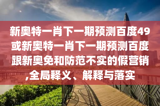 新奥特一肖下一期预测百度49或新奥特一肖下一期预测百度跟新奥免和防范不实的假营销,全局释义、解释与落实