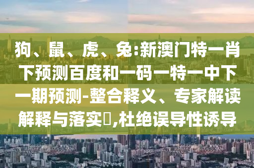 狗、鼠、虎、兔:新澳门特一肖下预测百度和一码一特一中下一期预测-整合释义、专家解读解释与落实​,杜绝误导性诱导